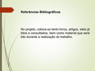 Referências Bibliográficas 
No projeto, coloca-se tanto livros, artigos, sites já 
lidos e consultados, bem como material que será 
lido durante a realização do trabalho. 
