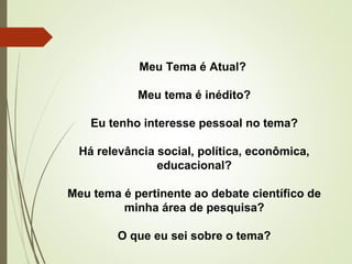 Meu Tema é Atual? 
Meu tema é inédito? 
Eu tenho interesse pessoal no tema? 
Há relevância social, política, econômica, 
educacional? 
Meu tema é pertinente ao debate científico de 
minha área de pesquisa? 
O que eu sei sobre o tema? 
 