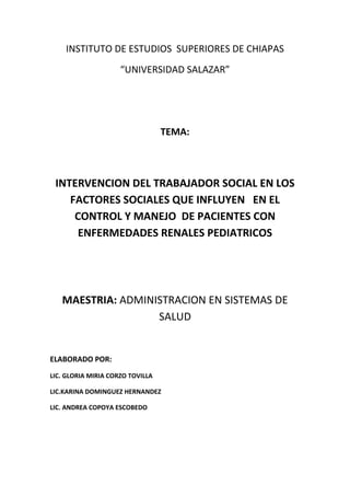 INSTITUTO DE ESTUDIOS  SUPERIORES DE CHIAPAS<br />“UNIVERSIDAD SALAZAR”<br />TEMA:<br />INTERVENCION DEL TRABAJADOR SOCIAL EN LOS FACTORES SOCIALES QUE INFLUYEN   EN EL CONTROL Y MANEJO  DE PACIENTES CON ENFERMEDADES RENALES PEDIATRICOS<br />MAESTRIA: ADMINISTRACION EN SISTEMAS DE SALUD<br />ELABORADO POR:<br />LIC. GLORIA MIRIA CORZO TOVILLA<br />LIC.KARINA DOMINGUEZ HERNANDEZ<br />LIC. ANDREA COPOYA ESCOBEDO<br />OBJETO DE ESTUDIO<br />Factores sociales:<br />Los factores determinantes de la salud pueden dividirse en los siguientes puntos:<br />comportamiento y estilo de vida<br />la influencia dentro de las comunidades que pueden reforzar la salud o dañarla.<br /> las condiciones de vida, de trabajo y el acceso a los servicios sanitarios.<br />las condiciones generales de tipo socioeconómico y del medio ambiente.<br />Factores socioeconómicos:<br />Los factores socioeconómicos son vínculos existentes entre pluralidad de seres vivientes e interacción  para producir bienes materiales que satisfacen las necesidades humanas. La relación entre la salud y los factores socioeconómicos están bien determinadas por el estatus económico. Es muy importante determinar los factores como: la educación, ingreso, alimentación y la atención médica que son necesarios para el desarrollo socioeconómico.<br />Factores ambientales:<br />Son todas las condiciones y factores vivientes y no vivientes, que influyen en un organismo u otro sistema específico durante su periodo de vida.<br /> La contaminación, hacinamiento e insalubridad, están vinculados con las personas y su entorno<br />El  enfermo renal es un paciente crónico, con unas características especiales. <br />El objetivo fundamental del trabajador social con el enfermo renal es la atención de la problemática social de los pacientes y la rehabilitación en todos sus aspectos: familiar, laboral, económico y social, tendencia a conseguir por un lado, que la incidencia de las manifestaciones sociales que acompañan a la enfermedad sea la mayor posible y por otro, que la enfermedad no sea desencadenante de mayor problemática social, ni para el enfermo ni para el entorno familiar y social.<br />“Los factores ambientales y socioeconómicos contribuyen también que la tasa de mortalidad se eleve en pacientes pediátricos, ancianos y debilitados”<br />1.- ¿Cuáles son los beneficios que tienen  los pacientes pediátricos con enfermedad renal y tratamientos alternativos en su domicilio? <br />El programa de diálisis peritoneal domiciliario como tratamiento alternativo a pacientes pediátricos renales, conlleva una mejor calidad de vida tanto para el paciente como para el cuidador, y permite una mejor reinserción social, familiar y escolar.<br />Cuyo objetivo es capacitar al cuidador (madre generalmente) en el procedimiento de la técnica, cuidados y resoluciones durante la misma, esto con el fin de conseguir mejor cumplimiento del tratamiento, mayor autonomía, facilitar la reinserción en la vida cotidiana, mejorar la autoestima, garantizar y potenciar el autocuidado y como consecuencia, proporcionar una mejor calidad de vida.<br />2.- ¿Cuál es la importancia que ocupa la alimentación en pacientes pediátricos con enfermedades renales?<br />Es  muy importante que el familiar (cuidador del paciente) tenga conocimiento de lo que debe tomar y comer, ya que la acumulación de altas cantidades de líquidos puede tener como reacción, hinchazón de cara, brazos y piernas, fatiga, cansancio, dificultad para respirar, sobre todo si intenta permanecer acostado y además, estos signos van en aumento, por lo cual será necesario acudir a su centro de atención.<br />  La cantidad de líquido que puede tomar va a depender de la cantidad de orina que el paciente elimine. <br />Una alimentación equilibrada mejorará su calidad de vida. Es necesario que el familiar identifique los alimentos recomendados, prohibidos y permitidos con moderación. <br />Los alimentos contienen sustancias que el cuerpo necesita para vivir, algunas de ellas son, potasio, proteínas, sodio, fósforo, calcio y agua que son las de mayor interés para el enfermo.<br />3.- ¿Cómo se manifiestan las enfermedades renales?<br />Insuficiencia renal aguda:<br />Se manifiesta “como la disminución o suspensión súbita en la filtración glomerular acompañada de la retención de desechos nitrogenados y alteraciones en el equilibrio hídrico, base y metabólico con el grado variable en el volumen urinario<br />Insuficiencia renal crónica:<br />“La disminución progresiva de la tasa de filtrado glomerular de manera irreversible. Esto ocurre como consecuencia de la pérdida permanente de unidades de función glomerular y tubular, es decir nefronas.”<br />La insuficiencia renal crónica puede ser consecuencia de un gran número de enfermedades. Los signos más frecuentes son: astenia, fatiga, y torpeza mental más tarde puede aparecer anuria, convulsiones, hemorragias gastrointestinales, desnutrición y diversas neuropatías. La piel toma un color amarillento marrón y se cubre un roció urémico.<br /> <br />
