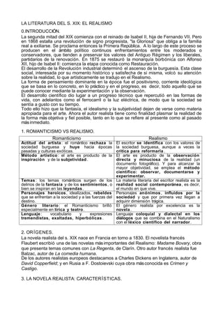 LA LITERATURA DEL S. XIX: EL REALISMO
0.INTRODUCCIÓN.
La segunda mitad del XIX comienza con el reinado de Isabel II, hija de Fernando VII. Pero
en 1868 estalla una revolución de signo progresista, "la Gloriosa" que obliga a la familia
real a exiliarse. Se proclama entonces la Primera República. A lo largo de este proceso se
producen en el ámbito político continuos enfrentamientos entre los moderados o
conservadores, que tienden a preservar los valores del Antiguo Régimen y los liberales,
partidarios de la renovación. En 1875 se restauró la monarquía borbónica con Alfonso
XII, hijo de Isabel II: comienza la etapa conocida como Restauración.
El desarrollo de la Revolución industrial determinó el ascenso de la burguesía. Esta clase
social, interesada por su momento histórico y satisfecha de sí misma, volcó su atención
sobre la realidad, lo que artísticamente se tradujo en el Realismo.
La forma de pensamiento dominante en la época fue el positivismo, corriente ideológica
que se basa en lo concreto, en lo práctico y en el progreso, es decir, todo aquello que se
puede conocer mediante la experimentación y la observación.
El desarrollo científico dio lugar a un progreso técnico que repercutió en las formas de
vida, con adelantos como el ferrocarril o la luz eléctrica, de modo que la sociedad se
sentía a gusto con su tiempo.
Todo ello hizo que la fantasía, el idealismo y la subjetividad dejen de verse como materia
apropiada para el arte. Ahora el autor realista tiene como finalidad plasmar la realidad de
la forma más objetiva y fiel posible, tanto en lo que se refiere al presente como al pasado
más inmediato.

1. ROMANTICISMO VS REALISMO.
                Romanticismo                                       Realismo
Actitud del artista : el romántico rechaza la      El escritor se identifica con los valores de
sociedad burguesa y huye hacia épocas              la sociedad burguesa, aunque a veces la
pasadas y culturas exóticas.                       critica para reformarla .
Método artístico : el arte es producto de la       El arte es producto de la observación
inspiración y de la subjetividad .                 directa y minuciosa de la realidad (un
                                                   documento fotográfico). Y para alcanzar la
                                                   mayor objetividad, se emplea el método
                                                   científico: observar, documentarse y
                                                   experimentar.
Temas : los temas románticos surgen de los La materia literaria del escritor realista es la
delirios de la fantasía y de los sentimientos , o realidad social contemporánea , es decir,
bien se inspiran en las leyendas .                 el mundo en que vive.
Personajes heroicos , idealizados, rebeldes Personajes anónimos , influidos por la
que se enfrentan a la sociedad y a las fuerzas del sociedad y que por primera vez llegan a
destino.                                           adquirir dimensión trágica.
Género literario : el Romanticismo brilló El género realista por excelencia es la
especialmente en lírica y teatro .                 novela .
Lenguaje :       vocabulario     y    expresiones Lenguaje coloquial y dialectal en los
tremendistas, exaltadas, hiperbólicas .            diálogos que se combina en el Naturalismo
                                                   con el léxico científico del narrador .

2. OR ÍGENES.
La novela realista del s. XIX nace en Francia en torno a 1830. El novelista francés
Flaubert escribió una de las novelas más importantes del Realismo: Madame Bovary, obra
que presenta temas comunes con La Regenta, de Clarín. Otro autor francés realista fue
Balzac, autor de La comedia humana.
De los autores realistas europeos destacamos a Charles Dickens en Inglaterra, autor de
David Copperfield; y en Rusia a F. Dostoievski cuya obra más conocida es Crimen y
Castigo.

3. LA NOVELA REALISTA: CARACTER ÍSTICAS.
 