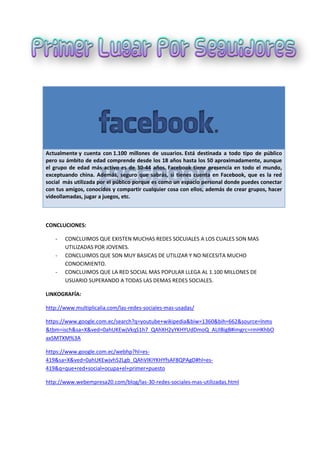 Actualmente y cuenta con 1.100 millones de usuarios. Está destinada a todo tipo de público
pero su ámbito de edad comprende desde los 18 años hasta los 50 aproximadamente, aunque
el grupo de edad más activo es de 30-44 años. Facebook tiene presencia en todo el mundo,
exceptuando china. Además, seguro que sabrás, si tienes cuenta en Facebook, que es la red
social más utilizada por el público porque es como un espacio personal donde puedes conectar
con tus amigos, conocidos y compartir cualquier cosa con ellos, además de crear grupos, hacer
videollamadas, jugar a juegos, etc.
CONCLUCIONES:
- CONCLUIMOS QUE EXISTEN MUCHAS REDES SOCUIALES A LOS CUALES SON MAS
UTILIZADAS POR JOVENES.
- CONCLUIMOS QUE SON MUY BASICAS DE UTILIZAR Y NO NECESITA MUCHO
CONOCIMIENTO.
- CONCLUIMOS QUE LA RED SOCIAL MAS POPULAR LLEGA AL 1.100 MILLONES DE
USUARIO SUPERANDO A TODAS LAS DEMAS REDES SOCIALES.
LINKOGRAFÍA:
http://www.multiplicalia.com/las-redes-sociales-mas-usadas/
https://www.google.com.ec/search?q=youtube+wikipedia&biw=1360&bih=662&source=lnms
&tbm=isch&sa=X&ved=0ahUKEwjVkqS1h7_QAhXH2yYKHYUdDmoQ_AUIBigB#imgrc=rmHKhbO
axSMTXM%3A
https://www.google.com.ec/webhp?hl=es-
419&sa=X&ved=0ahUKEwjvh52Lgb_QAhVIKiYKHYfsAF8QPAgD#hl=es-
419&q=que+red+social+ocupa+el+primer+puesto
http://www.webempresa20.com/blog/las-30-redes-sociales-mas-utilizadas.html
 
