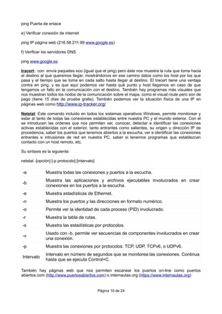 ping Puerta de enlace
e) Verificar conexión de internet
ping IP página web (216.58.211.99 www.google.es)
f) Verificar los servidores DNS
ping www.google.es
tracert:: con envía paquetes eco (igual que el ping) pero éste nos muestra la ruta que toma hacia
el destino al que queremos llegar, mostrándonos en ese camino datos como los host por los que
pasa y el tiempo que se toma en cada salto hasta llegar al destino. El tracert tiene una ventaja
contra en ping, y es que aquí podemos ver hasta qué punto y host llegamos en caso de que
tengamos un fallo en la comunicación con el destino. También hay programas más visuales que
nos muestran todos los nodos de la comunicación sobre el mapa, como el visual route pero son de
pago (tiene 15 días de prueba gratis). También podemos ver la situación física de una IP en
páginas web como http://www.ip-tracker.org/
Netstat: Este comando incluido en todos los sistemas operativos Windows, permite monitorear y
estar al tanto de todas las conexiones establecidas entre nuestra PC y el mundo exterior. Con él
se introducen las ordenes que nos permiten ver, conocer, detectar e identificar las conexiones
activas establecidas con el exterior, tanto entrantes como salientes, su origen y dirección IP de
procedencia, saber los puertos que tenemos abiertos a la escucha, ver e identificar las conexiones
entrantes e intrusiones de red en nuestra PC, saber si tenemos programas que establezcan
contacto con un host remoto, etc.
Su sintaxis es la siguiente:
netstat -[opción] [-p protocolo] [intervalo]
-a Muestra todas las conexiones y puertos a la escucha.
-b
Muestra las aplicaciones y archivos ejecutables involucrados en crear
conexiones en los puertos a la escucha.
-e Muestra estadísticas de Ethernet.
-n Muestra los puertos y las direcciones en formato numérico.
-o Permite ver la identidad de cada proceso (PID) involucrado.
-r Muestra la tabla de rutas.
-s Muestra las estadísticas por protocolos.
-v
Usado con -b, permite ver secuencias de componentes involucrados en crear
una conexión.
-p Muestra las conexiones por protocolos: TCP, UDP, TCPv6, o UDPv6.
Intervalo
Intervalo en número de segundos que se monitorea las conexiones. Continua
hasta que se ejecuta Control+C.
También hay páginas web que nos permiten escanear los puertos on-line como puertos
abiertos.com (http://www.puertosabiertos.com) o internautas.org (https://www.internautas.org)
Página 10 de 24
 