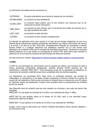 La información del estado de las conexiones es:
LISTENING: El puerto está abierto escuchando en espera de una conexión.
ESTABLISHED: La conexión ha sido establecida.
CLOSE_WAIT:
La conexión sigue abierta, pero el otro extremo nos comunica que no se
continuará enviando información.
TIME_WAIT:
La conexión ha sido cerrada, pero no se elimina de la tabla de conexión por si
hay algo pendiente de recibir.
LAST_ACK: La conexión se está cerrando.
CLOSED: La conexión ha sido cerrada completamente.
Un ejemplo de aplicación sería como ayuda en el caso de que tengas sospechas de que en tu
sistema tienes aplicaciones spyware (programas informáticos que espían información del usuario
y la envían a un sitio en la red). Para esto, inmediatamente después de conectarte a internet,
escribe netstat -o y cualquier aplicación que establezca conexión con un sitio remoto será
detectada y se mostrará el PID que le corresponde (identidad del proceso). Tecleando el comando
tasklist podemos ver a qué tareas se corresponde el número PID. Este último paso también lo
podemos ver en la columna procesos del administrador de tareas de windows.
Ver este artículo en internet: Seguridad en internet:comando netstat, puertos y comunicaciones
1.8 WiFi
La WiFi es una tecnología de comunicación que no requiere de cables y que funciona en base a
ciertos protocolos previamente establecidos. También llamada WLAN (wireless lan, red
inalámbrica) o estándar IEEE 802.11. Esta tecnología surgió por la necesidad de establecer un
mecanismo de conexión inalámbrica que fuera compatible entre los distintos aparatos.
Los dispositivos con tecnología Wi-Fi, tales como: un ordenador personal, una consola de
videojuegos, un smartphone o una tablet, pueden conectarse a Internet a través de un punto de
acceso de red inalámbrica. Dicho punto de acceso (o hotspot) tiene un alcance de unos 20 metros
en interiores (según los obstáculos). Pueden cubrir grandes áreas la superposición de múltiples
puntos de acceso .
Hay diferentes tipos de conexión que han sido creadas con el tiempo y que cada vez tienen más
velocidad:
●IEEE 802.11b que opera en la banda de 2,4 GHz a una velocidad de hasta 11 Mbps.
●IEEE 802.11g que también opera en la banda de 2,4 GHz, pero a una velocidad mayor,
alcanzando hasta los 54 Mbps.
●IEEE 802.11n que operara en la banda de 2,4 GHz a una velocidad de 108 Mbps
Imagen: Como viaja la información por internet. Editorial Donostiarra. Arturo Gomez Gilaberte –
Eva Parramón Ponz.
Página 11 de 24
 