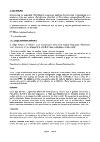 2. SEGURIDAD
Entendemos por seguridad informática el conjunto de acciones, herramientas y dispositivos cuyo
objetivo es dotar a un sistema informático de integridad, confidencialidad y disponibilidad.Tenemos
que ser conscientes de que las pérdidas de información no pueden venir sólo de ataques externos
sino que pueden producirse por errores nuestros o por accidentes o averías en los equipos.
El elemento clave de un sistema de información son los datos y hay dos principales amenazas
externas al software y a los datos:
2.1 Código malicioso (malware)
2.2 Ingeniería social
2.1 Código malicioso (malware)
El código malicioso o malware, es un programa que tiene como objetivo introducirse y hacer daño
en un ordenador sin que el usuario lo note. Entre sus objetivos podemos señalar:
- Robar información, datos personales, claves, números de cuenta.
- Crear redes de ordenadores zombis, denominadas también botnet, para ser utilizadas en el
envío masico de spam, phising, realización de ataques de denegación de servicio.
- Cifrar el contenido de determinados archivos para solicitar el pago de una cantidad para
solucionarlo.
Hay diferentes tipos de malware entre los que podemos destacar los siguientes:
Virus
Es un código malicioso que tiene como objetivos alterar el funcionamiento de un ordenador sin el
conocimiento del usuario. Por lo general incorporarn código infectado en archivos ejecutables
activándose los virus cuando se ejecuta este archivo. En ese momento el virus se aloja en la
memoria RAM y se apodera de los servicios básicos del sistema operativo. Cuando el usuario
ejecuta otro archivo ejecutable, el virus alojado en la RAM lo infecta también para ir de esta
manera replicándose.
Gusanos
Es un tipo de virus. La principal diferencia entre gusano y virus es que el gusano no necesita la
intervención humana para ser propagado, lo hace automáticamente, no necesita alojarse en el
código anfitrión, se propaga de modo autónomo, sin intervención de una persona que ejecute el
archivo infectado. Suelen apropiarse de los servicios de transmisión de datos para controlarlo. Por
lo general los gusanos consumen mucha memoria provocando que los equipos no funcionen
adecuadamente. Uno de los sistemas que utiliza el gusano para propagarse es enviarse a sí
mismo mediante correo electrónico a los contactos que se encuentran en el ordenador infectado.
Troyanos
Son programas aparentemente inofensivos que tienen una función no deseada. Son realmente un
programa dañino con apariencia de software útil que puede acabar siendo una gran amenaza
contra el sistema informático. Ejemplos de virus que se pueden identificar como troyanos serían:
Puertas traseras (backdoors): Modifican el sistema para permitir una puerta oculta de acceso al
mismo de modo que el servidor toma posesión del equipo como si fuese propio lo que permite
Página 13 de 24
 