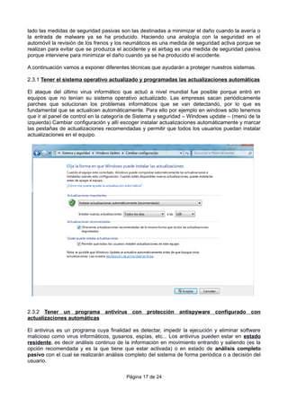 lado las medidas de seguridad pasivas son las destinadas a minimizar el daño cuando la avería o
la entrada de malware ya se ha producido. Haciendo una analogía con la seguridad en el
automóvil la revisión de los frenos y los neumáticos es una medida de seguridad activa porque se
realizan para evitar que se produzca el accidente y el airbag es una medida de seguridad pasiva
porque interviene para minimizar el daño cuando ya se ha producido el accidente.
A continuación vamos a exponer diferentes técnicas que ayudarán a proteger nuestros sistemas.
2.3.1 Tener el sistema operativo actualizado y programadas las actualizaciones automáticas
El ataque del último virus informático que actuó a nivel mundial fue posible porque entró en
equipos que no tenían su sistema operativo actualizado. Las empresas sacan periódicamente
parches que solucionan los problemas informáticos que se van detectando, por lo que es
fundamental que se actualicen automáticamente. Para ello por ejemplo en windows sólo tenemos
que ir al panel de control en la categoría de Sistema y seguridad – Windows update – (menú de la
izquierda) Cambiar configuración y allí escoger instalar actualizaciones automáticamente y marcar
las pestañas de actualizaciones recomendadas y permitir que todos los usuarios puedan instalar
actualizaciones en el equipo.
2.3.2 Tener un programa antivirus con protección antispyware configurado con
actualizaciones automáticas
El antivirus es un programa cuya finalidad es detectar, impedir la ejecución y eliminar software
malicioso como virus informáticos, gusanos, espías, etc... Los antivirus pueden estar en estado
residente, es decir análisis continuo de la información en movimiento entrando y saliendo (es la
opción recomendada y es la que tiene que estar activada) o en estado de análisis completo
pasivo con el cual se realizarán análisis completo del sistema de forma periódica o a decisión del
usuario.
Página 17 de 24
 