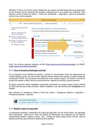 Windows 10 tiene un antivirus propio (Defender) que mejora considerablemente las prestaciones
de los antivirus de las versiones de windows anteriores por lo que puede ser suficiente. Para
activarlo vamos a Panel de control – Centro de actividades – Seguridad y activar la protección
contra virus y contra spyware.
Entre los antivirus gratuitos destacan el AVG (http://www.avg.com/es-es/homepage) y el AVAST
(https://www.avast.com/es-es/index)
2.3.3. Tener el firewall (cortafuegos) activado
Es un programa cuya finalidad es permitir o prohibir la comunicación entre las aplicaciones de
nuestro equipo y la red, así como evitar ataques intrusos desde otros equipo al nuestro mediante
el protocolo TCP/IP. Es una barrera de protección entre nuestro equipo y el exterior. Controla el
acceso de entrada y salida, filtra las comunicaciones, registra los eventos y genera alarmas.
Si alguna aplicación desea establecer conexiones periódicas con nuestro equipo desde internet
sin pedir permiso para cada conexión, deberá instalarse y ser reconocida como excepción en el
firewall.
Para activarlo en windows 8 vamos a Panel de control – (Categoría) Sistema y seguridad –
Firewall de windows – Activarlo.
2.3.4. Realizar copias de seguridad
La realización periódica y sistemática de copias de seguridad es una de las tareas de seguridad
más importantes , dado que en caso de pérdida de información por cualquiera de los motivos
anteriormente citados ( averías, roturas , virus , caídas) los daños reales serán mínimos, salvo la
pérdida de tiempo que conlleve la restitución de lo perdido.
Página 18 de 24
 