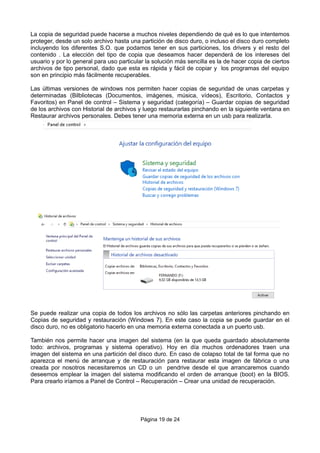 La copia de seguridad puede hacerse a muchos niveles dependiendo de qué es lo que intentemos
proteger, desde un solo archivo hasta una partición de disco duro, o incluso el disco duro completo
incluyendo los diferentes S.O. que podamos tener en sus particiones, los drivers y el resto del
contenido . La elección del tipo de copia que deseamos hacer dependerá de los intereses del
usuario y por lo general para uso particular la solución más sencilla es la de hacer copia de ciertos
archivos de tipo personal, dado que esta es rápida y fácil de copiar y los programas del equipo
son en principio más fácilmente recuperables.
Las últimas versiones de windows nos permiten hacer copias de seguridad de unas carpetas y
determinadas (Bilbliotecas (Documentos, imágenes, música, vídeos), Escritorio, Contactos y
Favoritos) en Panel de control – Sistema y seguridad (categoría) – Guardar copias de seguridad
de los archivos con Historial de archivos y luego restaurarlas pinchando en la siguiente ventana en
Restaurar archivos personales. Debes tener una memoria externa en un usb para realizarla.
Se puede realizar una copia de todos los archivos no sólo las carpetas anteriores pinchando en
Copias de seguridad y restauración (Windows 7). En este caso la copia se puede guardar en el
disco duro, no es obligatorio hacerlo en una memoria externa conectada a un puerto usb.
También nos permite hacer una imagen del sistema (en la que queda guardado absolutamente
todo: archivos, programas y sistema operativo). Hoy en día muchos ordenadores traen una
imagen del sistema en una partición del disco duro. En caso de colapso total de tal forma que no
aparezca el menú de arranque y de restauración para restaurar esta imagen de fábrica o una
creada por nosotros necesitaremos un CD o un pendrive desde el que arrancaremos cuando
deseemos emplear la imagen del sistema modificando el orden de arranque (boot) en la BIOS.
Para crearlo iríamos a Panel de Control – Recuperación – Crear una unidad de recuperación.
Página 19 de 24
 