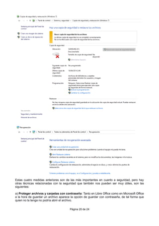 Estas cuatro medidas anteriores son de las más importantes en cuanto a seguridad, pero hay
otras técnicas relacionadas con la seguridad que también nos pueden ser muy útiles, son las
siguientes:
a) Proteger archivos y carpetas con contraseña: Tanto en Libre Office como en Microsoft Office
a la hora de guardar un archivo aparece la opción de guardar con contraseña, de tal forma que
quien no la tenga no podría abrir el archivo.
Página 20 de 24
 
