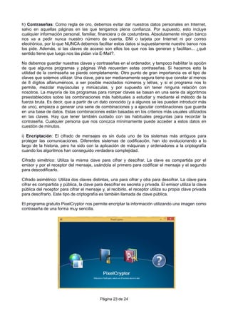 h) Contraseñas: Como regla de oro, debemos evitar dar nuestros datos personales en Internet,
salvo en aquellas páginas en las que tengamos plena confianza. Por supuesto, esto incluye
cualquier información personal, familiar, financiera o de costumbres. Absolutamente ningún banco
nos va a pedir nunca nuestro número de cuenta, DNI o tarjeta por Internet ni por correo
electrónico, por lo que NUNCA debemos facilitar estos datos si supuestamente nuestro banco nos
los pide. Además, si las claves de acceso son ellos los que nos las generan y facilitan... ¿qué
sentido tiene que luego nos las pidan vía E-Mail?.
No debemos guardar nuestras claves y contraseñas en el ordenador, y tampoco habilitar la opción
de que algunos programas y páginas Web recuerden estas contraseñas. Si hacemos esto la
utilidad de la contraseña se pierde completamente. Otro punto de gran importancia es el tipo de
claves que solemos utilizar. Una clave, para ser medianamente segura tiene que constar al menos
de 8 dígitos alfanuméricos, a ser posible mezclados números y letras, y si el programa nos lo
permite, mezclar mayúsculas y minúsculas, y por supuesto sin tener ninguna relación con
nosotros. La mayoría de los programas para romper claves se basan en una serie da algoritmos
preestablecidos sobre las combinaciones más habituales a estudiar y mediante el método de la
fuerza bruta. Es decir, que a partir de un dato conocido (y a algunos se les pueden introducir más
de uno), empieza a generar una serie de combinaciones y a ejecutar combinaciones que guarda
en una base de datos. Estas combinaciones están basadas en los criterios más usuales utilizados
en las claves. Hay que tener también cuidado con las habituales preguntas para recordar la
contraseña. Cualquier persona que nos conozca mínimamente puede acceder a estos datos en
cuestión de minutos.
i) Encriptación: El cifrado de mensajes es sin duda uno de los sistemas más antiguos para
proteger las comunicaciones. Diferentes sistemas de codificación, han ido evolucionando a lo
largo de la historia, pero ha sido con la aplicación de máquinas y ordenadores a la criptografía
cuando los algoritmos han conseguido verdadera complejidad.
Cifrado simétrico: Utiliza la misma clave para cifrar y descifrar. La clave es compartida por el
emisor y por el receptor del mensaje, usándola el primero para codificar el mensaje y el segundo
para descodificarlo.
Cifrado asimétrico: Utiliza dos claves distintas, una para cifrar y otra para descifrar. La clave para
cifrar es compartida y pública, la clave para descifrar es secreta y privada. El emisor utiliza la clave
pública del receptor para cifrar el mensaje y, al recibirlo, el receptor utiliza su propia clave privada
para descifrarlo. Este tipo de criptografía es también llamada de clave pública.
El programa gratuito PixelCryptor nos permite encriptar la información utilizando una imagen como
contraseña de una forma muy sencilla.
Página 23 de 24
 