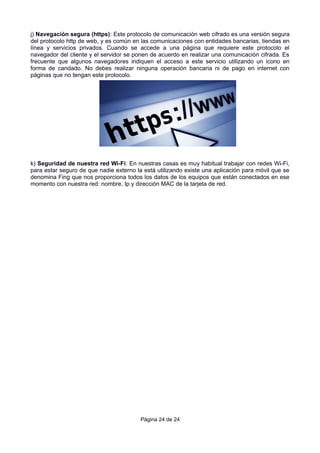 j) Navegación segura (https): Este protocolo de comunicación web cifrado es una versión segura
del protocolo http de web, y es común en las comunicaciones con entidades bancarias, tiendas en
línea y servicios privados. Cuando se accede a una página que requiere este protocolo el
navegador del cliente y el servidor se ponen de acuerdo en realizar una comunicación cifrada. Es
frecuente que algunos navegadores indiquen el acceso a este servicio utilizando un icono en
forma de candado. No debes realizar ninguna operación bancaria ni de pago en internet con
páginas que no tengan este protocolo.
k) Seguridad de nuestra red Wi-Fi: En nuestras casas es muy habitual trabajar con redes Wi-Fi,
para estar seguro de que nadie externo la está utilizando existe una aplicación para móvil que se
denomina Fing que nos proporciona todos los datos de los equipos que están conectados en ese
momento con nuestra red: nombre, Ip y dirección MAC de la tarjeta de red.
Página 24 de 24
 