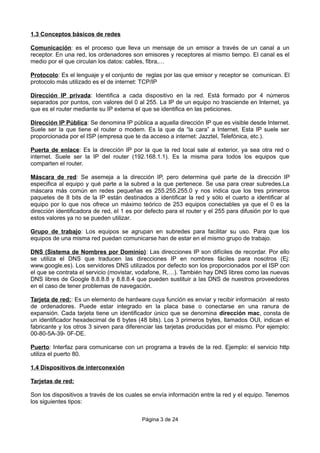 1.3 Conceptos básicos de redes
Comunicación: es el proceso que lleva un mensaje de un emisor a través de un canal a un
receptor. En una red, los ordenadores son emisores y receptores al mismo tiempo. El canal es el
medio por el que circulan los datos: cables, fibra,…
Protocolo: Es el lenguaje y el conjunto de reglas por las que emisor y receptor se comunican. El
protocolo más utilizado es el de internet: TCP/IP
Dirección IP privada: Identifica a cada dispositivo en la red. Está formado por 4 números
separados por puntos, con valores del 0 al 255. La IP de un equipo no trasciende en Internet, ya
que es el router mediante su IP externa el que se identifica en las peticiones.
Dirección IP Pública: Se denomina IP pública a aquella dirección IP que es visible desde Internet.
Suele ser la que tiene el router o modem. Es la que da “la cara” a Internet. Esta IP suele ser
proporcionada por el ISP (empresa que te da acceso a internet: Jazztel, Telefónica, etc.).
Puerta de enlace: Es la dirección IP por la que la red local sale al exterior, ya sea otra red o
internet. Suele ser la IP del router (192.168.1.1). Es la misma para todos los equipos que
comparten el router.
Máscara de red: Se asemeja a la dirección IP, pero determina qué parte de la dirección IP
especifica al equipo y qué parte a la subred a la que pertenece. Se usa para crear subredes.La
máscara más común en redes pequeñas es 255.255.255.0 y nos indica que los tres primeros
paquetes de 8 bits de la IP están destinados a identificar la red y sólo el cuarto a identificar al
equipo por lo que nos ofrece un máximo teórico de 253 equipos conectables ya que el 0 es la
dirección identificadora de red, el 1 es por defecto para el router y el 255 para difusión por lo que
estos valores ya no se pueden utilizar.
Grupo de trabajo: Los equipos se agrupan en subredes para facilitar su uso. Para que los
equipos de una misma red puedan comunicarse han de estar en el mismo grupo de trabajo.
DNS (Sistema de Nombres por Dominio): Las direcciones IP son difíciles de recordar. Por ello
se utiliza el DNS que traducen las direcciones IP en nombres fáciles para nosotros (Ej:
www.google.es). Los servidores DNS utilizados por defecto son los proporcionados por el ISP con
el que se contrata el servicio (movistar, vodafone, R,…). También hay DNS libres como las nuevas
DNS libres de Google 8.8.8.8 y 8.8.8.4 que pueden sustituir a las DNS de nuestros proveedores
en el caso de tener problemas de navegación.
Tarjeta de red:: Es un elemento de hardware cuya función es enviar y recibir información al resto
de ordenadores. Puede estar integrado en la placa base o conectarse en una ranura de
expansión. Cada tarjeta tiene un identificador único que se denomina dirección mac, consta de
un identificador hexadecimal de 6 bytes (48 bits). Los 3 primeros bytes, llamados OUI, indican el
fabricante y los otros 3 sirven para diferenciar las tarjetas producidas por el mismo. Por ejemplo:
00-80-5A-39- 0F-DE.
Puerto: Interfaz para comunicarse con un programa a través de la red. Ejemplo: el servicio http
utiliza el puerto 80.
1.4 Dispositivos de interconexión
Tarjetas de red:
Son los dispositivos a través de los cuales se envía información entre la red y el equipo. Tenemos
los siguientes tipos:
Página 3 de 24
 