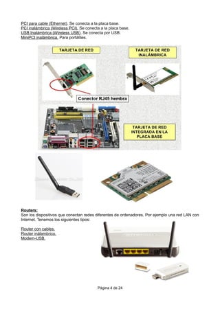 PCI para cable (Ethernet). Se conecta a la placa base.
PCI inalámbrica (Wireless PCI). Se conecta a la placa base.
USB Inalámbrica (Wireless USB). Se conecta por USB.
MiniPCI inalámbrica. Para portátiles.
Routers:
Son los dispositivos que conectan redes diferentes de ordenadores. Por ejemplo una red LAN con
Internet. Tenemos los siguientes tipos:
Router con cables.
Router inálambrico.
Modem-USB.
Página 4 de 24
 