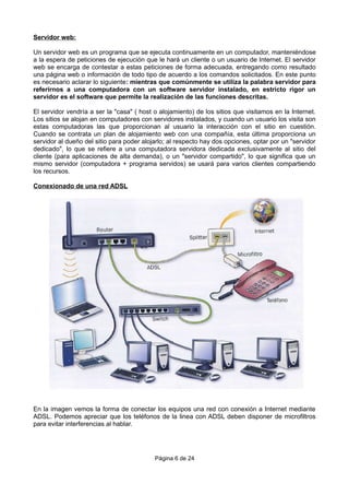 Servidor web:
Un servidor web es un programa que se ejecuta continuamente en un computador, manteniéndose
a la espera de peticiones de ejecución que le hará un cliente o un usuario de Internet. El servidor
web se encarga de contestar a estas peticiones de forma adecuada, entregando como resultado
una página web o información de todo tipo de acuerdo a los comandos solicitados. En este punto
es necesario aclarar lo siguiente: mientras que comúnmente se utiliza la palabra servidor para
referirnos a una computadora con un software servidor instalado, en estricto rigor un
servidor es el software que permite la realización de las funciones descritas.
El servidor vendría a ser la "casa" ( host o alojamiento) de los sitios que visitamos en la Internet.
Los sitios se alojan en computadores con servidores instalados, y cuando un usuario los visita son
estas computadoras las que proporcionan al usuario la interacción con el sitio en cuestión.
Cuando se contrata un plan de alojamiento web con una compañía, esta última proporciona un
servidor al dueño del sitio para poder alojarlo; al respecto hay dos opciones, optar por un "servidor
dedicado", lo que se refiere a una computadora servidora dedicada exclusivamente al sitio del
cliente (para aplicaciones de alta demanda), o un "servidor compartido", lo que significa que un
mismo servidor (computadora + programa servidos) se usará para varios clientes compartiendo
los recursos.
Conexionado de una red ADSL
En la imagen vemos la forma de conectar los equipos una red con conexión a Internet mediante
ADSL. Podemos apreciar que los teléfonos de la linea con ADSL deben disponer de microfiltros
para evitar interferencias al hablar.
Página 6 de 24
 