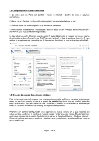 1.5 Configuración de la red en Windows
1. Se debe abrir en Panel del Control – Redes e Internet – Centro de redes y recursos
compartidos
2. Hacer clic en Cambiar configuración del adaptador para ver el estado de la red.
3. Se hace doble clic en el adaptador que deseamos configurar.
4. Presionamos en el botón de Propiedades y se hace doble clic en Protocolo de Internet versión 4
(TCP/iPv4) y de nuevo el botón Propiedades.
5. Aquí elegimos entre Obtener una dirección IP automáticamente si nuestro proveedor nos ha
ofrecido obtener la configuración por DHCP (lo más habitual); o Usar la siguiente dirección IP para
realizar una configuración manual de las IP, la mascara de subred, la puerta de enlace y los DNS.
1.6 Creación de una red doméstica en windows
Para poder crear una red en casa que nos permita compartir archivos y carpetas tenemos que
poner un nombre a nuestro equipo y al grupo de trabajo (éste tiene que ser igual en todos los
equipos de la red). Para ello hacemos click con el botón derecho sobre el icono de windows que
está a la izquierda en la barra de tareas y nos aparece esta pantalla:
Pinchamos en cambiar configuración y nos aparece una nueva ventana en la que haciendo clic
sobre cambiar escribimos el nombre de nuestro equipo y el del grupo de trabajo. El ordenador nos
pedirá que reiniciemos el equipo. Posteriormente vamos a Panel del Control – Redes e Internet –
Centro de redes y recursos compartidos y pinchamos en grupo hogar y a continuación en crear un
grupo en el hogar.
Página 7 de 24
 