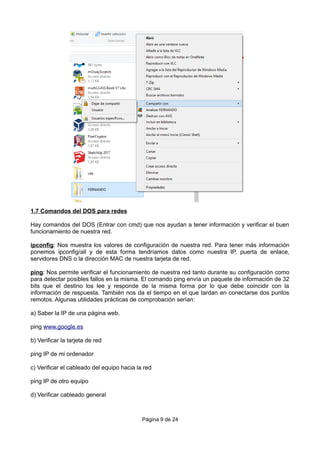 1.7 Comandos del DOS para redes
Hay comandos del DOS (Entrar con cmd) que nos ayudan a tener información y verificar el buen
funcionamiento de nuestra red.
ipconfig: Nos muestra los valores de configuración de nuestra red. Para tener más información
ponemos ipconfig/all y de esta forma tendríamos datos como nuestra IP, puerta de enlace,
servidores DNS o la dirección MAC de nuestra tarjeta de red.
ping: Nos permite verificar el funcionamiento de nuestra red tanto durante su configuración como
para detectar posibles fallos en la misma. El comando ping envía un paquete de información de 32
bits que el destino los lee y responde de la misma forma por lo que debe coincidir con la
información de respuesta. También nos da el tiempo en el que tardan en conectarse dos puntos
remotos. Algunas utilidades prácticas de comprobación serían:
a) Saber la IP de una página web.
ping www.google.es
b) Verificar la tarjeta de red
ping IP de mi ordenador
c) Verificar el cableado del equipo hacia la red
ping IP de otro equipo
d) Verificar cableado general
Página 9 de 24
 