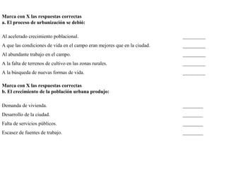 Marca con X las respuestas correctas
a. El proceso de urbanización se debió:
Al acelerado crecimiento poblacional. _________
A que las condiciones de vida en el campo eran mejores que en la ciudad. _________
Al abundante trabajo en el campo. _________
A la falta de terrenos de cultivo en las zonas rurales. _________
A la búsqueda de nuevas formas de vida. _________
Marca con X las respuestas correctas
b. El crecimiento de la población urbana produjo:
Demanda de vivienda. ________
Desarrollo de la ciudad. ________
Falta de servicios públicos. ________
Escasez de fuentes de trabajo. ________
 