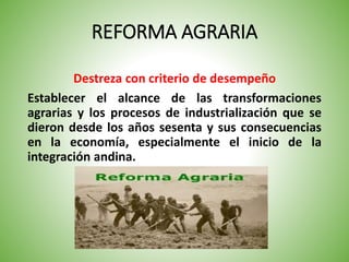 REFORMA AGRARIA
Destreza con criterio de desempeño
Establecer el alcance de las transformaciones
agrarias y los procesos de industrialización que se
dieron desde los años sesenta y sus consecuencias
en la economía, especialmente el inicio de la
integración andina.
 