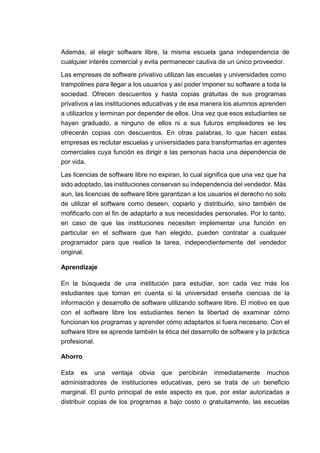 Además, al elegir software libre, la misma escuela gana independencia de
cualquier interés comercial y evita permanecer cautiva de un único proveedor.
Las empresas de software privativo utilizan las escuelas y universidades como
trampolines para llegar a los usuarios y así poder imponer su software a toda la
sociedad. Ofrecen descuentos y hasta copias gratuitas de sus programas
privativos a las instituciones educativas y de esa manera los alumnos aprenden
a utilizarlos y terminan por depender de ellos. Una vez que esos estudiantes se
hayan graduado, a ninguno de ellos ni a sus futuros empleadores se les
ofrecerán copias con descuentos. En otras palabras, lo que hacen estas
empresas es reclutar escuelas y universidades para transformarlas en agentes
comerciales cuya función es dirigir a las personas hacia una dependencia de
por vida.
Las licencias de software libre no expiran, lo cual significa que una vez que ha
sido adoptado, las instituciones conservan su independencia del vendedor. Más
aun, las licencias de software libre garantizan a los usuarios el derecho no solo
de utilizar el software como deseen, copiarlo y distribuirlo, sino también de
mofificarlo con el fin de adaptarlo a sus necesidades personales. Por lo tanto,
en caso de que las instituciones necesiten implementar una función en
particular en el software que han elegido, pueden contratar a cualquier
programador para que realice la tarea, independientemente del vendedor
original.
Aprendizaje
En la búsqueda de una institución para estudiar, son cada vez más los
estudiantes que toman en cuenta si la universidad enseña ciencias de la
información y desarrollo de software utilizando software libre. El motivo es que
con el software libre los estudiantes tienen la libertad de examinar cómo
funcionan los programas y aprender cómo adaptarlos si fuera necesario. Con el
software libre se aprende también la ética del desarrollo de software y la práctica
profesional.
Ahorro
Esta es una ventaja obvia que percibirán inmediatamente muchos
administradores de instituciones educativas, pero se trata de un beneficio
marginal. El punto principal de este aspecto es que, por estar autorizadas a
distribuir copias de los programas a bajo costo o gratuitamente, las escuelas
 