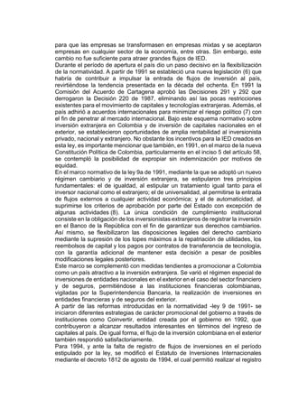 para que las empresas se transformasen en empresas mixtas y se aceptaron
empresas en cualquier sector de la economía, entre otras. Sin embargo, este
cambio no fue suficiente para atraer grandes flujos de IED.
Durante el período de apertura el país dio un paso decisivo en la flexibilización
de la normatividad. A partir de 1991 se estableció una nueva legislación (6) que
habría de contribuir a impulsar la entrada de flujos de inversión al país,
revirtiéndose la tendencia presentada en la década del ochenta. En 1991 la
Comisión del Acuerdo de Cartagena aprobó las Decisiones 291 y 292 que
derrogaron la Decisión 220 de 1987, eliminando así las pocas restricciones
existentes para el movimiento de capitales y tecnologías extranjeras. Además, el
país adhirió a acuerdos internacionales para minimizar el riesgo político (7) con
el fin de penetrar al mercado internacional. Bajo este esquema normativo sobre
inversión extranjera en Colombia y de inversión de capitales nacionales en el
exterior, se establecieron oportunidades de amplia rentabilidad al inversionista
privado, nacional y extranjero. No obstante los incentivos para la IED creados en
esta ley, es importante mencionar que también, en 1991, en el marco de la nueva
Constitución Política de Colombia, particularmente en el inciso 5 del artículo 58,
se contempló la posibilidad de expropiar sin indemnización por motivos de
equidad.
En el marco normativo de la ley 9a de 1991, mediante la que se adoptó un nuevo
régimen cambiario y de inversión extranjera, se estipularon tres principios
fundamentales: el de igualdad, al estipular un tratamiento igual tanto para el
inversor nacional como el extranjero; el de universalidad, al permitirse la entrada
de flujos externos a cualquier actividad económica; y el de automaticidad, al
suprimirse los criterios de aprobación por parte del Estado con excepción de
algunas actividades (8). La única condición de cumplimiento institucional
consiste en la obligación de los inversionistas extranjeros de registrar la inversión
en el Banco de la República con el fin de garantizar sus derechos cambiarios.
Así mismo, se flexibilizaron las disposiciones legales del derecho cambiario
mediante la supresión de los topes máximos a la repatriación de utilidades, los
reembolsos de capital y los pagos por contratos de transferencia de tecnología,
con la garantía adicional de mantener esta decisión a pesar de posibles
modificaciones legales posteriores.
Este marco se complementó con medidas tendientes a promocionar a Colombia
como un país atractivo a la inversión extranjera. Se varió el régimen especial de
inversiones de entidades nacionales en el exterior en el caso del sector financiero
y de seguros, permitiéndose a las instituciones financieras colombianas,
vigiladas por la Superintendencia Bancaria, la realización de inversiones en
entidades financieras y de seguros del exterior.
A partir de las reformas introducidas en la normatividad -ley 9 de 1991- se
iniciaron diferentes estrategias de carácter promocional del gobierno a través de
instituciones como Coinvertir, entidad creada por el gobierno en 1992, que
contribuyeron a alcanzar resultados interesantes en términos del ingreso de
capitales al país. De igual forma, el flujo de la inversión colombiana en el exterior
también respondió satisfactoriamente.
Para 1994, y ante la falta de registro de flujos de inversiones en el período
estipulado por la ley, se modificó el Estatuto de Inversiones Internacionales
mediante el decreto 1812 de agosto de 1994, el cual permitió realizar el registro
 