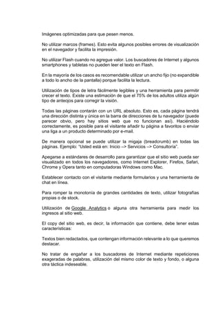 Imágenes optimizadas para que pesen menos.
No utilizar marcos (frames). Esto evita algunos posibles errores de visualización
en el navegador y facilita la impresión.
No utilizar Flash cuando no agregue valor. Los buscadores de Internet y algunos
smartphones y tabletas no pueden leer el texto en Flash.
En la mayoría de los casos es recomendable utilizar un ancho fijo (no expandible
a todo lo ancho de la pantalla) porque facilita la lectura.
Utilización de tipos de letra fácilmente legibles y una herramienta para permitir
crecer el texto. Existe una estimación de que el 75% de los adultos utiliza algún
tipo de anteojos para corregir la visión.
Todas las páginas contarán con un URL absoluto. Esto es, cada página tendrá
una dirección distinta y única en la barra de direcciones de tu navegador (puede
parecer obvio, pero hay sitios web que no funcionan así). Haciéndolo
correctamente, es posible para el visitante añadir tu página a favoritos o enviar
una liga a un producto determinado por e-mail.
De manera opcional se puede utilizar la migaja (breadcrumb) en todas las
páginas. Ejemplo: “Usted está en: Inicio –> Servicios –> Consultoría”.
Apegarse a estándares de desarrollo para garantizar que el sitio web pueda ser
visualizado en todos los navegadores, como Internet Explorer, Firefox, Safari,
Chrome y Opera tanto en computadoras Windows como Mac.
Establecer contacto con el visitante mediante formularios y una herramienta de
chat en línea.
Para romper la monotonía de grandes cantidades de texto, utilizar fotografías
propias o de stock.
Utilización de Google Analytics o alguna otra herramienta para medir los
ingresos al sitio web.
El copy del sitio web, es decir, la información que contiene, debe tener estas
características:
Textos bien redactados, que contengan información relevante a lo que queremos
destacar.
No tratar de engañar a los buscadores de Internet mediante repeticiones
exageradas de palabras, utilización del mismo color de texto y fondo, o alguna
otra táctica indeseable.
 