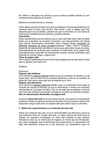 No utilizar un lenguaje muy técnico ya que nuestros posibles clientes no son
necesariamente expertos en el tema.
Mantener los textos breves y concisos.
Incluir alguna sección (o blog) en la que se publiquen artículos generados por tu
empresa sobre el tema que domina. Esto ayuda a que tu página sea más
relevante para los buscadores, además de que te conviertes en una fuente de
información confiable para tus clientes y posibles clientes.
Conclusión
Estas características son las básicas que un sitio web debe tener, pero se debe
hacer una evaluación de acuerdo al proyecto y los requerimientos del cliente
para ofrecer herramientas adicionales como Flipping Books, campañas de
AdWords, utilización de redes sociales(Facebook, Twitter, Flickr o Youtube),
desarrollo de aplicaciones, paneles de control para administrar bases de datos,
administradores de contenido para modificar la información de la página web
automáticamente, desarrollo de herramientas Intranet, acceso optimizado para
dispositivos móviles, blogs, o alguna otra.
Tipos de pagina web
Por lo regular clasificamos de dos (2) formas las páginas de un sitio web o el sitio
web en general, las cuales son:
Estáticas
Dinámicas
Páginas web estáticas:
Se le denomina páginas estáticas debido a que su contenido no cambia, lo cual
quiere decir, que se crea con un contenido específico y este no se modifica, la
extensión más común para este tipo de páginas es el .html
Páginas web dinámicas:
Se le denomina páginas dinámicas debido a que su contendido varía según la
consulta del usuario al servidor, ya que la información a mostrar se encuentra
almacenada en una base de datos. Hoy en día este tipo de páginas es de las
más comunes, debido a las grandes ventajas en el ahorro de recursos y tiempo.
Que se necesita para desarrollar una pagina web
Aunque el desarrollo web no es una ciencia exacta, de acuerdo a la experiencia
podemos señalar la siguiente secuencia de pasos como el proceso natural más
apropiado a seguir para crear una página web para usted o para su empresa.
1.- Definir los requerimientos y el contenido del sitio web
Antes que cualquier otra cosa, es muy recomendable que definamos qué es lo
que queremos tener en nuestro sitio web. La mejor manera de hacer esto es
realizar una pequeña investigación en sitios web similares al que nosotros
intentamos crear (ej. el mismo tipo de negocio, el mismo tipo de información,
etc.) para navegarlos, leer la información que proporcionan e ir generando una
idea más específica acerca de lo que queremos y/o necesitamos tener en
 