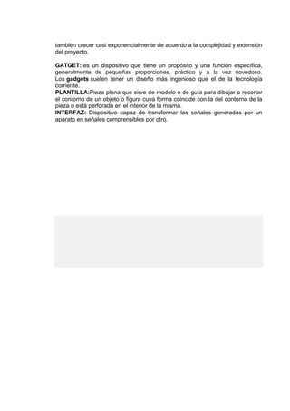 también crecer casi exponencialmente de acuerdo a la complejidad y extensión
del proyecto.
GATGET: es un dispositivo que tiene un propósito y una función específica,
generalmente de pequeñas proporciones, práctico y a la vez novedoso.
Los gadgets suelen tener un diseño más ingenioso que el de la tecnología
corriente.
PLANTILLA:Pieza plana que sirve de modelo o de guía para dibujar o recortar
el contorno de un objeto o figura cuya forma coincide con la del contorno de la
pieza o está perforada en el interior de la misma.
INTERFAZ: Dispositivo capaz de transformar las señales generadas por un
aparato en señales comprensibles por otro.
 