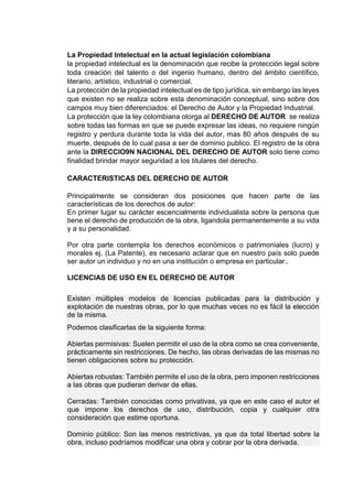 La Propiedad Intelectual en la actual legislación colombiana
la propiedad intelectual es la denominación que recibe la protección legal sobre
toda creación del talento o del ingenio humano, dentro del ámbito científico,
literario, artístico, industrial o comercial.
La protección de la propiedad intelectual es de tipo jurídica, sin embargo las leyes
que existen no se realiza sobre esta denominación conceptual, sino sobre dos
campos muy bien diferenciados: el Derecho de Autor y la Propiedad Industrial.
La protección que la ley colombiana otorga al DERECHO DE AUTOR se realiza
sobre todas las formas en que se puede expresar las ideas, no requiere ningún
registro y perdura durante toda la vida del autor, mas 80 años después de su
muerte, después de lo cual pasa a ser de dominio publico. El registro de la obra
ante la DIRECCIO9N NACIONAL DEL DERECHO DE AUTOR solo tiene como
finalidad brindar mayor seguridad a los titulares del derecho.
CARACTERISTICAS DEL DERECHO DE AUTOR
Principalmente se consideran dos posiciones que hacen parte de las
características de los derechos de autor:
En primer lugar su carácter escencialmente individualista sobre la persona que
tiene el derecho de producción de la obra, ligandola permanentemente a su vida
y a su personalidad.
Por otra parte contempla los derechos económicos o patrimoniales (lucro) y
morales ej. (La Patente). es necesario aclarar que en nuestro país solo puede
ser autor un individuo y no en una institución o empresa en particular..
LICENCIAS DE USO EN EL DERECHO DE AUTOR
Existen múltiples modelos de licencias publicadas para la distribución y
explotación de nuestras obras, por lo que muchas veces no es fácil la elección
de la misma.
Podemos clasificarlas de la siguiente forma:
Abiertas permisivas: Suelen permitir el uso de la obra como se crea conveniente,
prácticamente sin restricciones. De hecho, las obras derivadas de las mismas no
tienen obligaciones sobre su protección.
Abiertas robustas: También permite el uso de la obra, pero imponen restricciones
a las obras que pudieran derivar de ellas.
Cerradas: También conocidas como privativas, ya que en este caso el autor el
que impone los derechos de uso, distribución, copia y cualquier otra
consideración que estime oportuna.
Dominio público: Son las menos restrictivas, ya que da total libertad sobre la
obra, incluso podríamos modificar una obra y cobrar por la obra derivada.
 