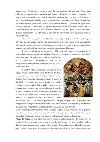 fundamental.     El patetismo de los rostros, la espiritualidad del rostro de Cristo, todo
evidencia el expresionismo religioso del Greco.         Renuncia a pintar el espacio y la
perspectiva, desvinculándose así de la tradición renacentista. El artista prefiere ignorar
por completo la profundidad y volcar la atención del espectador sobre la escena primera.
Por eso las figuras que rodean a Cristo se agolpan en torno a Él para no dar lugar a una
visión de espacio. Y no se trata de ignorancia puesto que en otras obras vemos como El
Greco manejaba esta técnica con indudable maestría. Se rata pues de una voluntaria
decisión del maestro. De este modo la atención del espectador se ve orientada hacia el
rostro de Cristo.
          Este cuadro no gustó al cabildo de la catedral por haber incluido en el ángulo
inferior a las tres Marías cuando éstas jamas habían aparecido en este tema iconográfico.
Estos detalles temáticos tenían mucha importancia en una época en la que se estipulaba en
los contratos, incluso los personajes y las actitudes generales del cuadro.
          El entierro del Conde de Orgaz: En 1586 pinta este cuadro por encargo de la
parroquia de Santo Tomé. Despreciando totalmente el espacio y la profundidad ilusionista,
reúne a un grupo de hidalgos sobre la escena milagrosa
de   la    defunción,     brindándonos     una    de   las
composiciones más geniales y más sencillas de toda la
Historia del Arte.
          El cuadro relata el milagro que ocurrió en el
sepelio de don Gonzalo Ruiz, señor de Illescas, en el que
se aparecieron a los presentes San Esteban y San
Agustín. Esos rostros de hidalgos expresan el fervor, la
dignidad y el sentido total que animaba a los nobles
españoles en los siglos XVI y XVII.       Aquí podemos
observar esa forma de vida tan peculiar que tenían los
hidalgos españoles, hombre despreocupado de las cosas
terrenas y materiales y que ponía toda su ilusión en el
honor y en la vida ultraterrena. Sin embargo el autor
no recurre aquí a los efectos patéticos, no reflejan estupor ante el milagro sino
comprensión y respeto ante un fenómeno, para ellos, natural. San Agustín y San Esteban
aparecen para refrendar las virtudes del fallecido, y eso era algo normal.
En este cuadro podemos observar como El Greco no pinta lo que ve sino lo que le gustaría
ver, deformando la realidad en aras de su febril imaginación, desentendiéndose de la
naturaleza figurativa y visible para llegar a un trasmundo místico y alucinante.
Paisaje de Toledo Es otro género al que el pintor se dedica bastante. En otras obras el
           Toledo:
paisaje de Toledo se repite una y otra vez en los fondos pero no tiene muchos cuadros
dedicados exclusivamente al paisaje. Este es un de ellos y podemos considerarlo como una
obra cumbre. No se trata de un paisaje figurativo, naturalista, al estilo renacentista, sino
 