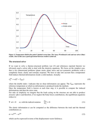 Figure 3: Temperature field in the point P plotted versus time. The Ansys Workbench (red) and our solver (blue)
results. Also in this case a good agreement between results is achieved.
The structural solver
If we want to solve a thermo-structural problem (see [3] and references reported therein) we
obviously need a solver able to deal with the elasticity equations. We focus on the simplest case,
that is two dimensional problems (plane strain, plane stress and axi-symmetric problems) with a
completely linear, elastic and isotropic response. We have to take into account that a temperature
field induces thermal deformations inside a solid medium. Actually:
ߝ௜௜
்ு
ൌ ߙሺܶ െ ܶோாிሻ (10)
where the double index i indicates that no shear deformation can appear. The ܶோாி represents the
reference temperature at which no deformation is produced inside the medium.
Once the temperature field is known at each time step, it is possible to compute the induced
deformations and then the stress state.
For sake of simplicity we imagine that the loads acting on the structure are not able to produce
dynamic effects and therefore, if we neglect the body forces contributions, the equilibrium equations
reduce to:
‫׏‬ · ࣌ ൌ 0 or, with the indicial notation
డఙ೔ೕ
డ௫ೕ
ൌ 0 (11)
The elastic deformation ࢿ can be computed as the difference between the total and the thermal
contributions as:
ࢿ ൌ ࢿ்ை்
െ ࢿ்ு
(12)
which can be expressed in terms of the displacement vector field ࢛ as:
 