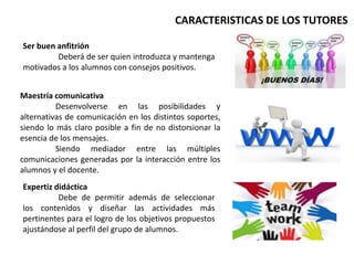 Ser buen anfitrión
Deberá de ser quien introduzca y mantenga
motivados a los alumnos con consejos positivos.
Maestría comunicativa
Desenvolverse en las posibilidades y
alternativas de comunicación en los distintos soportes,
siendo lo más claro posible a fin de no distorsionar la
esencia de los mensajes.
Siendo mediador entre las múltiples
comunicaciones generadas por la interacción entre los
alumnos y el docente.
Expertiz didáctica
Debe de permitir además de seleccionar
los contenidos y diseñar las actividades más
pertinentes para el logro de los objetivos propuestos
ajustándose al perfil del grupo de alumnos.
CARACTERISTICAS DE LOS TUTORES
 