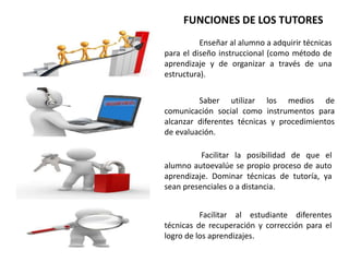 Enseñar al alumno a adquirir técnicas
para el diseño instruccional (como método de
aprendizaje y de organizar a través de una
estructura).
Saber utilizar los medios de
comunicación social como instrumentos para
alcanzar diferentes técnicas y procedimientos
de evaluación.
Facilitar la posibilidad de que el
alumno autoevalúe se propio proceso de auto
aprendizaje. Dominar técnicas de tutoría, ya
sean presenciales o a distancia.
Facilitar al estudiante diferentes
técnicas de recuperación y corrección para el
logro de los aprendizajes.
FUNCIONES DE LOS TUTORES
 