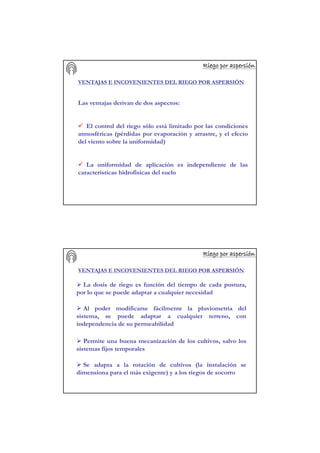 Riego por aspersiRiego por aspersiRiego por aspersiRiego por aspersiRiego por aspersiRiego por aspersiRiego por aspersiRiego por aspersióóóóóóóónnnnnnnn
VENTAJAS E INCOVENIENTES DEL RIEGO POR ASPERSIÓN
Las ventajas derivan de dos aspectos:
El control del riego sólo está limitado por las condiciones
atmosféricas (pérdidas por evaporación y arrastre, y el efecto
del viento sobre la uniformidad)
La uniformidad de aplicación es independiente de las
características hidrofísicas del suelo
Riego por aspersiRiego por aspersiRiego por aspersiRiego por aspersiRiego por aspersiRiego por aspersiRiego por aspersiRiego por aspersióóóóóóóónnnnnnnn
VENTAJAS E INCOVENIENTES DEL RIEGO POR ASPERSIÓN
La dosis de riego es función del tiempo de cada postura,
por lo que se puede adaptar a cualquier necesidad
Al poder modificarse fácilmente la pluviometría del
sistema, se puede adaptar a cualquier terreno, con
independencia de su permeabilidad
Permite una buena mecanización de los cultivos, salvo los
sistemas fijos temporales
Se adapta a la rotación de cultivos (la instalación se
dimensiona para el más exigente) y a los riegos de socorro
 