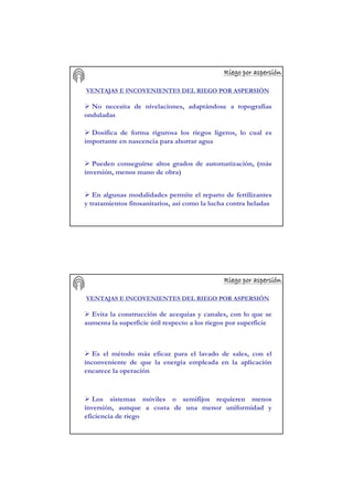 Riego por aspersiRiego por aspersiRiego por aspersiRiego por aspersiRiego por aspersiRiego por aspersiRiego por aspersiRiego por aspersióóóóóóóónnnnnnnn
VENTAJAS E INCOVENIENTES DEL RIEGO POR ASPERSIÓN
No necesita de nivelaciones, adaptándose a topografías
onduladas
Dosifica de forma rigurosa los riegos ligeros, lo cual es
importante en nascencia para ahorrar agua
Pueden conseguirse altos grados de automatización, (más
inversión, menos mano de obra)
En algunas modalidades permite el reparto de fertilizantes
y tratamientos fitosanitarios, así como la lucha contra heladas
Riego por aspersiRiego por aspersiRiego por aspersiRiego por aspersiRiego por aspersiRiego por aspersiRiego por aspersiRiego por aspersióóóóóóóónnnnnnnn
VENTAJAS E INCOVENIENTES DEL RIEGO POR ASPERSIÓN
Evita la construcción de acequias y canales, con lo que se
aumenta la superficie útil respecto a los riegos por superficie
Es el método más eficaz para el lavado de sales, con el
inconveniente de que la energía empleada en la aplicación
encarece la operación
Los sistemas móviles o semifijos requieren menos
inversión, aunque a costa de una menor uniformidad y
eficiencia de riego
 