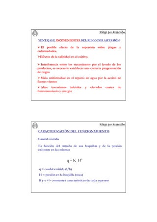Riego por aspersiRiego por aspersiRiego por aspersiRiego por aspersiRiego por aspersiRiego por aspersiRiego por aspersiRiego por aspersióóóóóóóónnnnnnnn
VENTAJAS E INCOVENIENTES DEL RIEGO POR ASPERSIÓN
El posible efecto de la aspersión sobre plagas y
enfermedades.
Efectos de la salinidad en el cultivo.
Interferencia sobre los tratamientos por el lavado de los
productos, es necesario establecer una correcta programación
de riegos
Mala uniformidad en el reparto de agua por la acción de
fuertes vientos
Altas inversiones iniciales y elevados costes de
funcionamiento y energía
Riego por aspersiRiego por aspersiRiego por aspersiRiego por aspersiRiego por aspersiRiego por aspersiRiego por aspersiRiego por aspersióóóóóóóónnnnnnnn
CARACTERIZACIÓN DEL FUNCIONAMIENTO
Caudal emitido
Es función del tamaño de sus boquillas y de la presión
existente en las mismas
x
HKq =
q = caudal emitido (l/h)
H = presión en la boquilla (mca)
K y x => constantes características de cada aspersor
 