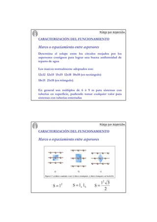 Riego por aspersiRiego por aspersiRiego por aspersiRiego por aspersiRiego por aspersiRiego por aspersiRiego por aspersiRiego por aspersióóóóóóóónnnnnnnn
CARACTERIZACIÓN DEL FUNCIONAMIENTO
Marco o espaciamiento entre aspersores
Determina el solape entre los círculos mojados por los
aspersores contiguos para lograr una buena uniformidad de
reparto de agua
Los marcos normalmente adoptados son:
12x12 12x15 15x15 12x18 18x18 (en rectángulo)
18x15 21x18 (en triángulo)
En general son múltiplos de 6 ó 9 m para sistemas con
tuberías en superficie, pudiendo tomar cualquier valor para
sistemas con tuberías enterradas
Riego por aspersiRiego por aspersiRiego por aspersiRiego por aspersiRiego por aspersiRiego por aspersiRiego por aspersiRiego por aspersióóóóóóóónnnnnnnn
2
lS = ba llS =
2
32
l
S =
CARACTERIZACIÓN DEL FUNCIONAMIENTO
Marco o espaciamiento entre aspersores
 