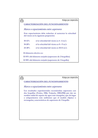 Riego por aspersiRiego por aspersiRiego por aspersiRiego por aspersiRiego por aspersiRiego por aspersiRiego por aspersiRiego por aspersióóóóóóóónnnnnnnn
CARACTERIZACIÓN DEL FUNCIONAMIENTO
Marco o espaciamiento entre aspersores
Este espaciamiento debe reducirse al aumentar la velocidad
del viento en la siguiente proporción:
10-12% si la velocidad del viento es 4 - 6 m/s
18-20% si la velocidad del viento es 8 – 9 m/s
25-30% si la velocidad del viento es 10-11 m/s
El diámetro efectivo es:
El 95% del diámetro mojado (aspersores de 2 boquillas)
El 90% del diámetro mojado (aspersores de 1 boquilla)
Riego por aspersiRiego por aspersiRiego por aspersiRiego por aspersiRiego por aspersiRiego por aspersiRiego por aspersiRiego por aspersióóóóóóóónnnnnnnn
CARACTERIZACIÓN DEL FUNCIONAMIENTO
Marco o espaciamiento entre aspersores
Los resultados experimentales recomiendan aspersores con
dos boquillas (Vories, 1986; Tarjuelo, 1989,1990) por dar un
modelo radial de reparto de agua más triangular, que da lugar
a solapamientos más uniformes que el modelo elíptico o
rectangular, característicos de aspersores de 1 boquilla
 