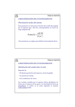 Riego por aspersiRiego por aspersiRiego por aspersiRiego por aspersiRiego por aspersiRiego por aspersiRiego por aspersiRiego por aspersióóóóóóóónnnnnnnn
CARACTERIZACIÓN DEL FUNCIONAMIENTO
Pluviometría media del sistema
Este parámetro es únicamente función del caudal descargado
por el aspersor (q) y del área correspondiente al marco de
riego adoptado (S)
Este parámetro se emplea para definir la intensidad de lluvia
( )
)m(
)(P 2
S
hlq
hmm =
Riego por aspersiRiego por aspersiRiego por aspersiRiego por aspersiRiego por aspersiRiego por aspersiRiego por aspersiRiego por aspersióóóóóóóónnnnnnnn
CARACTERIZACIÓN DEL FUNCIONAMIENTO
Distribución del caudal sobre el suelo
Depende de:
• El diseño geométrico del aspersor y de las boquillas
• La presión de trabajo
• Las condiciones de viento
Las rociadas emitidas por el aspersor deben distribuirse de
forma que el impacto de las gotas y la intensidad de lluvia no
perjudiquen al cultivo ni al suelo, logrando la máxima
uniformidad posible
 