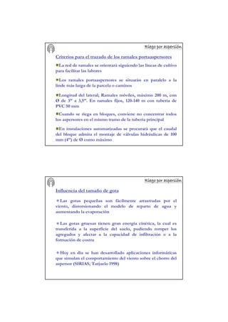 Riego por aspersiRiego por aspersiRiego por aspersiRiego por aspersiRiego por aspersiRiego por aspersiRiego por aspersiRiego por aspersióóóóóóóónnnnnnnn
Criterios para el trazado de los ramales portaaspersores
La red de ramales se orientará siguiendo las líneas de cultivo
para facilitar las labores
Los ramales portaaspersores se situarán en paralelo a la
linde más larga de la parcela o caminos
Longitud del lateral; Ramales móviles, máximo 200 m, con
Ø de 3’’ a 3,5’’. En ramales fijos, 120-140 m con tubería de
PVC 50 mm
Cuando se riega en bloques, conviene no concentrar todos
los aspersores en el mismo tramo de la tubería principal
En instalaciones automatizadas se procurará que el caudal
del bloque admita el montaje de válvulas hidráulicas de 100
mm (4’’) de Ø como máximo
Riego por aspersiRiego por aspersiRiego por aspersiRiego por aspersiRiego por aspersiRiego por aspersiRiego por aspersiRiego por aspersióóóóóóóónnnnnnnn
Influencia del tamaño de gota
Las gotas pequeñas son fácilmente arrastradas por el
viento, distorsionando el modelo de reparto de agua y
aumentando la evaporación
Las gotas gruesas tienen gran energía cinética, la cual es
transferida a la superficie del suelo, pudiendo romper los
agregados y afectar a la capacidad de infiltración o a la
formación de costra
Hoy en día se han desarrollado aplicaciones informáticas
que simulan el comportamiento del viento sobre el chorro del
aspersor (SIRIAS, Tarjuelo 1998)
 