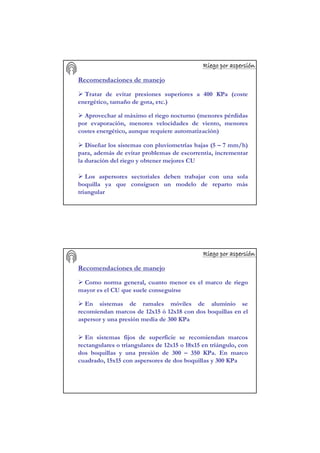 Riego por aspersiRiego por aspersiRiego por aspersiRiego por aspersiRiego por aspersiRiego por aspersiRiego por aspersiRiego por aspersióóóóóóóónnnnnnnn
Recomendaciones de manejo
Tratar de evitar presiones superiores a 400 KPa (coste
energético, tamaño de gota, etc.)
Aprovechar al máximo el riego nocturno (menores pérdidas
por evaporación, menores velocidades de viento, menores
costes energético, aunque requiere automatización)
Diseñar los sistemas con pluviometrías bajas (5 – 7 mm/h)
para, además de evitar problemas de escorrentía, incrementar
la duración del riego y obtener mejores CU
Los aspersores sectoriales deben trabajar con una sola
boquilla ya que consiguen un modelo de reparto más
triangular
Riego por aspersiRiego por aspersiRiego por aspersiRiego por aspersiRiego por aspersiRiego por aspersiRiego por aspersiRiego por aspersióóóóóóóónnnnnnnn
Recomendaciones de manejo
Como norma general, cuanto menor es el marco de riego
mayor es el CU que suele conseguirse
En sistemas de ramales móviles de aluminio se
recomiendan marcos de 12x15 ó 12x18 con dos boquillas en el
aspersor y una presión media de 300 KPa
En sistemas fijos de superficie se recomiendan marcos
rectangulares o triangulares de 12x15 o 18x15 en triángulo, con
dos boquillas y una presión de 300 – 350 KPa. En marco
cuadrado, 15x15 con aspersores de dos boquillas y 300 KPa
 