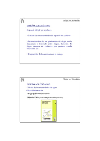 Riego por aspersiRiego por aspersiRiego por aspersiRiego por aspersiRiego por aspersiRiego por aspersiRiego por aspersiRiego por aspersióóóóóóóónnnnnnnn
DISEÑO AGRONÓMICO
Se puede dividir en tres fases
• Cálculo de las necesidades de agua de los cultivos
• Determinación de los parámetros de riego, dosis,
frecuencia o intervalo entre riegos, duración del
riego, número de emisores por postura, caudal
necesario, etc
• Disposición de los emisores en el campo
Riego por aspersiRiego por aspersiRiego por aspersiRiego por aspersiRiego por aspersiRiego por aspersiRiego por aspersiRiego por aspersióóóóóóóónnnnnnnn
DISEÑO AGRONÓMICO
Cálculo de las necesidades de agua
•Necesidades netas
Método FAO (Food and Agricultural Organization)
Riego por balance hídrico
 