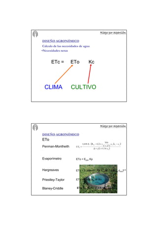 Riego por aspersiRiego por aspersiRiego por aspersiRiego por aspersiRiego por aspersiRiego por aspersiRiego por aspersiRiego por aspersióóóóóóóónnnnnnnn
DISEÑO AGRONÓMICO
Cálculo de las necesidades de agua
•Necesidades netas
ETc = ETo Kc
CLIMA CULTIVO
Riego por aspersiRiego por aspersiRiego por aspersiRiego por aspersiRiego por aspersiRiego por aspersiRiego por aspersiRiego por aspersióóóóóóóónnnnnnnn
DISEÑO AGRONÓMICO
ETo
Penman-Montheith
( ) ( )
( )2
as2N
0
u0.341γ∆
eeu
273T
900
γGR0,408
ET
++
−
+
+−∆
=
ETo = Epan KpEvaporímetro
Hargreaves ETo = 9.388 10-4 Ra (tmed+17.8)(tmax-tmin)0.5
Priestley-Taylor ETo = 0.408 αpt W Rn
γ∆
∆
W
+
= αpt=>1,08-1,60Blaney-Criddle ETo = p (0,457 T + 8,13)
 
