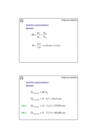 Riego por aspersiRiego por aspersiRiego por aspersiRiego por aspersiRiego por aspersiRiego por aspersiRiego por aspersiRiego por aspersióóóóóóóónnnnnnnn
DISEÑO AGRONÓMICO
Ejemplo
días12días12,08
7,82
94,5
IR ≈==
N
N
b
b
N
D
N
D
IR ==
Riego por aspersiRiego por aspersiRiego por aspersiRiego por aspersiRiego por aspersiRiego por aspersiRiego por aspersiRiego por aspersióóóóóóóónnnnnnnn
DISEÑO AGRONÓMICO
Ejemplo
bajustadab NIRD =
mm,113,7912D ajustadab 4865==
mm,111,1312D ajustadab 5633==
mm104,48,712D ajustadab ==
(75%)
(90%)
 