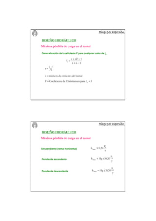 Riego por aspersiRiego por aspersiRiego por aspersiRiego por aspersiRiego por aspersiRiego por aspersiRiego por aspersiRiego por aspersióóóóóóóónnnnnnnn
DISEÑO HIDRÁULICO
Generalización del coeficiente F para cualquier valor de lo
1nr
1nFr
Fr
−+
−+
=
Máxima pérdida de carga en el ramal
l
l
r o=
del ramalemisoresdenúmeron =
llparaenChristiansdeeCoeficientF o ==
Riego por aspersiRiego por aspersiRiego por aspersiRiego por aspersiRiego por aspersiRiego por aspersiRiego por aspersiRiego por aspersióóóóóóóónnnnnnnn
DISEÑO HIDRÁULICO
Sin pendiente (ramal horizontal)
Pendiente ascendente
Pendiente descendente
γ
P
0,20h a
max ≤
γ
P
0,20Hgh a
max ≤+
γ
P
0,20Hgh a
max ≤−
Máxima pérdida de carga en el ramal
 