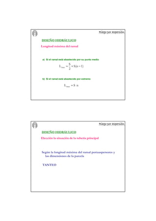 Riego por aspersiRiego por aspersiRiego por aspersiRiego por aspersiRiego por aspersiRiego por aspersiRiego por aspersiRiego por aspersióóóóóóóónnnnnnnn
DISEÑO HIDRÁULICO
a) Si el ramal está abastecido por su punto medio
1)S(n
2
S
Lmax −+=
b) Si el ramal está abastecido por extremo
nSLmax =
Longitud máxima del ramal
Riego por aspersiRiego por aspersiRiego por aspersiRiego por aspersiRiego por aspersiRiego por aspersiRiego por aspersiRiego por aspersióóóóóóóónnnnnnnn
DISEÑO HIDRÁULICO
Elección la situación de la tubería principal
Según la longitud máxima del ramal portaaspersores y
las dimensiones de la parcela
TANTEO
 