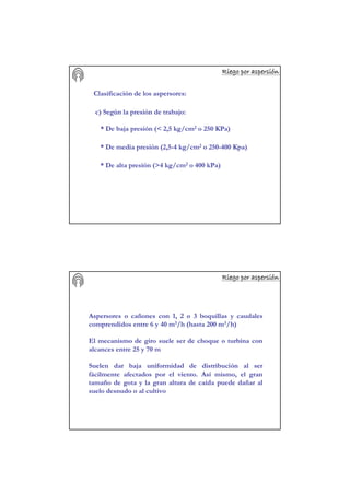 Riego por aspersiRiego por aspersiRiego por aspersiRiego por aspersiRiego por aspersiRiego por aspersiRiego por aspersiRiego por aspersióóóóóóóónnnnnnnn
Clasificación de los aspersores:
c) Según la presión de trabajo:
* De baja presión (< 2,5 kg/cm2 o 250 KPa)
* De media presión (2,5-4 kg/cm2 o 250-400 Kpa)
* De alta presión (>4 kg/cm2 o 400 kPa)
Riego por aspersiRiego por aspersiRiego por aspersiRiego por aspersiRiego por aspersiRiego por aspersiRiego por aspersiRiego por aspersióóóóóóóónnnnnnnn
Aspersores o cañones con 1, 2 o 3 boquillas y caudales
comprendidos entre 6 y 40 m3/h (hasta 200 m3/h)
El mecanismo de giro suele ser de choque o turbina con
alcances entre 25 y 70 m
Suelen dar baja uniformidad de distribución al ser
fácilmente afectados por el viento. Así mismo, el gran
tamaño de gota y la gran altura de caída puede dañar al
suelo desnudo o al cultivo
 