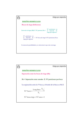 Riego por aspersiRiego por aspersiRiego por aspersiRiego por aspersiRiego por aspersiRiego por aspersiRiego por aspersiRiego por aspersióóóóóóóónnnnnnnn
DISEÑO HIDRÁULICO
Bocas de riego (hidrantes)
Intervalo de riegos (IR) X Nº posturas/día =
Nº posiciones en
el intervalo de
riego por aspersor
Nº posiciones en
el intervalo de
riego por aspersor
= Nº bocas de riego X Nº posiciones/boca
Se tantean las posibilidades y se selecciona la que más convenga
Riego por aspersiRiego por aspersiRiego por aspersiRiego por aspersiRiego por aspersiRiego por aspersiRiego por aspersiRiego por aspersióóóóóóóónnnnnnnn
Sb = Separación entre ramales X Nº posiciones por boca
b
b
S
2
S
-fincaLong
VanosNº =
1vanosNriegobocasN 00
+=
DISEÑO HIDRÁULICO
Separación entre las bocas de riego (Sb)
La separación entre la 1º boca y el borde de la finca es Sb/2
 
