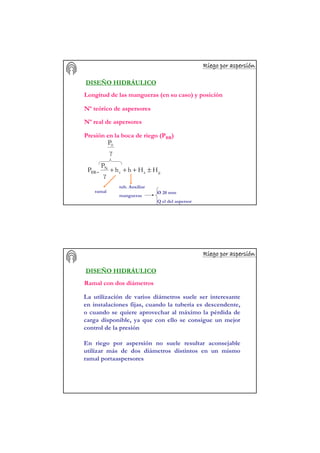 Riego por aspersiRiego por aspersiRiego por aspersiRiego por aspersiRiego por aspersiRiego por aspersiRiego por aspersiRiego por aspersióóóóóóóónnnnnnnn
DISEÑO HIDRÁULICO
Longitud de las mangueras (en su caso) y posición
Nº teórico de aspersores
Nº real de aspersores
Presión en la boca de riego (PBR)
gac
N
BR HHhh
γ
P
P ±+++=
γ
P0
ramal
tub. Auxiliar
mangueras
Ø 20 mm
Q el del aspersor
Riego por aspersiRiego por aspersiRiego por aspersiRiego por aspersiRiego por aspersiRiego por aspersiRiego por aspersiRiego por aspersióóóóóóóónnnnnnnn
DISEÑO HIDRÁULICO
Ramal con dos diámetros
La utilización de varios diámetros suele ser interesante
en instalaciones fijas, cuando la tubería es descendente,
o cuando se quiere aprovechar al máximo la pérdida de
carga disponible, ya que con ello se consigue un mejor
control de la presión
En riego por aspersión no suele resultar aconsejable
utilizar más de dos diámetros distintos en un mismo
ramal portaaspersores
 
