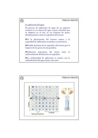 Riego por aspersiRiego por aspersiRiego por aspersiRiego por aspersiRiego por aspersiRiego por aspersiRiego por aspersiRiego por aspersióóóóóóóónnnnnnnn
La aplicación del agua
El proceso de aplicación de agua de un aspersor
consiste en un chorro de agua a gran velocidad que
se dispersa en el aire en un conjunto de gotas,
distribuyéndose sobre la superficie del terreno
Si la pluviometría del sistema supera a la
capacidad de infiltración se produce escorrentería
Posible deterioro de la superficie del terreno por el
impacto de las gotas (si son grandes)
Influencia importante del viento sobre la
uniformidad de distribución en superficie
La uniformidad de aplicación se mejora con la
redistribución del agua dentro del suelo
Riego por aspersiRiego por aspersiRiego por aspersiRiego por aspersiRiego por aspersiRiego por aspersiRiego por aspersiRiego por aspersióóóóóóóónnnnnnnn
 