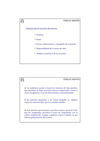 Riego por aspersiRiego por aspersiRiego por aspersiRiego por aspersiRiego por aspersiRiego por aspersiRiego por aspersiRiego por aspersióóóóóóóónnnnnnnn
Criterios para la elección del sistema
Cultivos
Suelo
Forma, dimensiones y topografía de la parcela
Disponibilidad de la mano de obra
Análisis económico de la inversión
Riego por aspersiRiego por aspersiRiego por aspersiRiego por aspersiRiego por aspersiRiego por aspersiRiego por aspersiRiego por aspersióóóóóóóónnnnnnnn
La tendencia actual es hacia los sistemas de baja presión,
que permitan el riego nocturno (menos evaporación, viento y
coste energético) y sean de fácil manejo y automatización
En parcelas pequeñas o de forma irregular se adaptan
mejor los sistemas fijos que los ramales móviles
Los sistemas permanentes necesitan menos mano de obra
que los temporales, permiten el paso de maquinaria con el
cultivo implantado, aunque requieren mayor cuidado en las
labores preparatorias del terreno
 