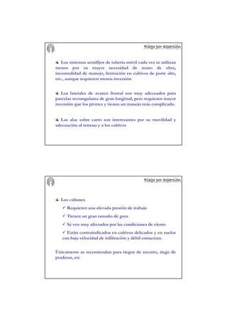 Riego por aspersiRiego por aspersiRiego por aspersiRiego por aspersiRiego por aspersiRiego por aspersiRiego por aspersiRiego por aspersióóóóóóóónnnnnnnn
Los laterales de avance frontal son muy adecuados para
parcelas rectangulares de gran longitud, pero requieren mayor
inversión que los pivotes y tienen un manejo más complicado.
Las alas sobre carro son interesantes por su movilidad y
adecuación al terreno y a los cultivos
Los sistemas semifijos de tubería móvil cada vez se utilizan
menos por su mayor necesidad de mano de obra,
incomodidad de manejo, limitación en cultivos de porte alto,
etc., aunque requieren menos inversión
Riego por aspersiRiego por aspersiRiego por aspersiRiego por aspersiRiego por aspersiRiego por aspersiRiego por aspersiRiego por aspersióóóóóóóónnnnnnnn
Los cañones
Requieren una elevada presión de trabajo
Tienen un gran tamaño de gota
Se ven muy afectados por las condiciones de viento
Están contraindicados en cultivos delicados y en suelos
con baja velocidad de infiltración y débil estructura.
Únicamente se recomiendan para riegos de socorro, riego de
praderas, etc
 